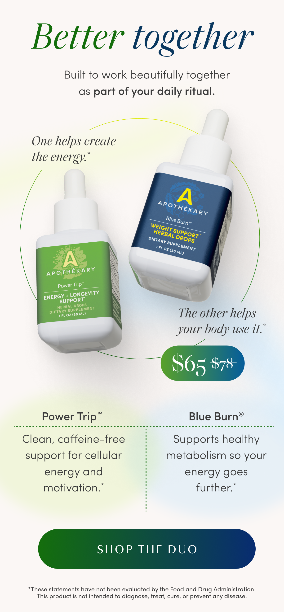 Better together | Built to work beautifully together as part of your daily ritual. | One helps create the energy.* | The other helps your body use it.* | $65 $78 | Power Trip™ | Clean, caffeine-free support for cellular energy and motivation.* | Blue Burn® | Supports healthy metabolism so your energy goes further.* | SHOP THE DUO | *These statements have not been evaluated by the Food and Drug Administration. This product is not intended to diagnose, treat, cure, or prevent any disease.