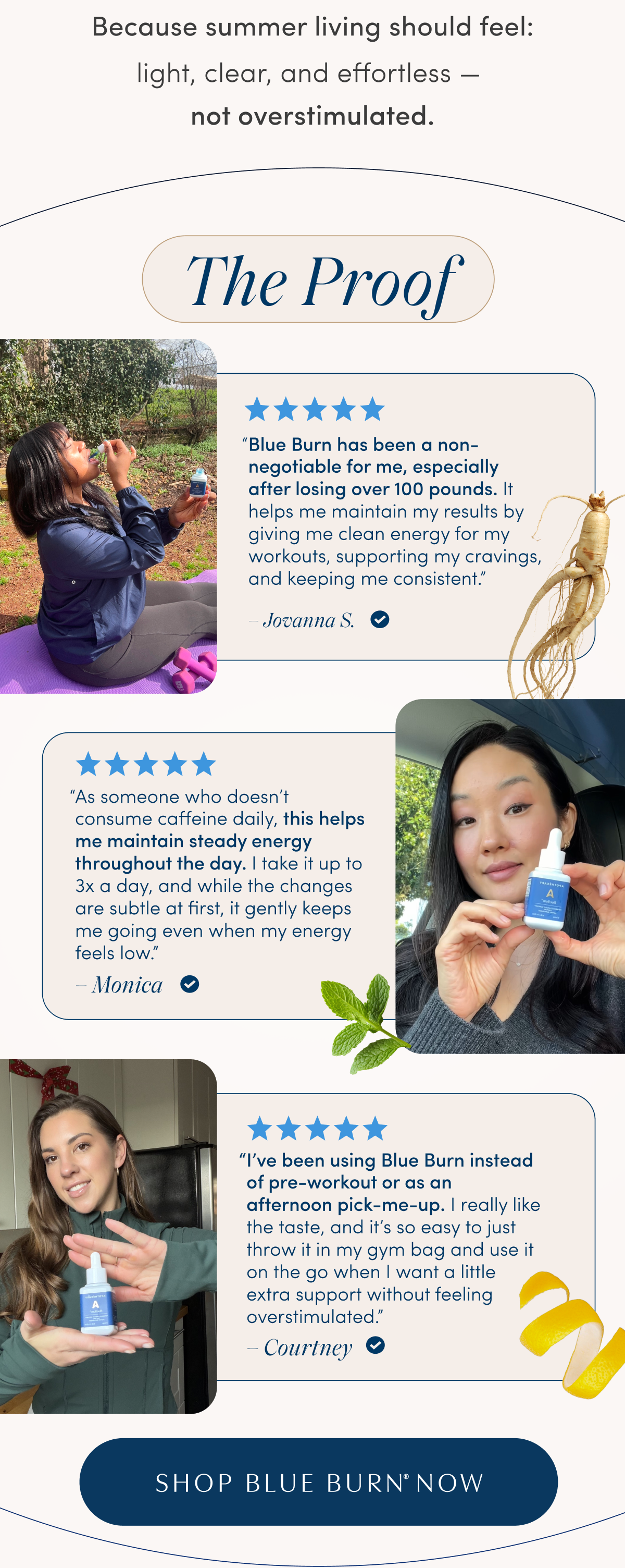 Because summer living should feel: | light, clear, and effortless — not overstimulated. | The Proof | Blue Burn has been a non-negotiable for me, especially after losing over 100 pounds. It helps me maintain my results by giving me clean energy for my workouts, supporting my cravings, and keeping me consistent. – Jovanna S. | As someone who doesn't consume caffeine daily, this helps me maintain steady energy throughout the day. I take it up to 3x a day, and while the changes are subtle at first, it gently keeps me going even when my energy feels low. – Monica | I've been using Blue Burn instead of pre-workout or as an afternoon pick-me-up. I really like the taste, and it's so easy to just throw it in my gym bag and use it on the go when I want a little extra support without feeling overstimulated. – Courtney | SHOP BLUE BURN® NOW