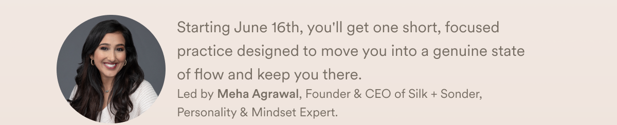 Starting June 16th, you'll get one short, focused practice designed to move you into a genuine state of flow and keep you there.  Led by Meha Agrawal, Founder & CEO of Silk + Sonder, Personality & Mindset Expert.