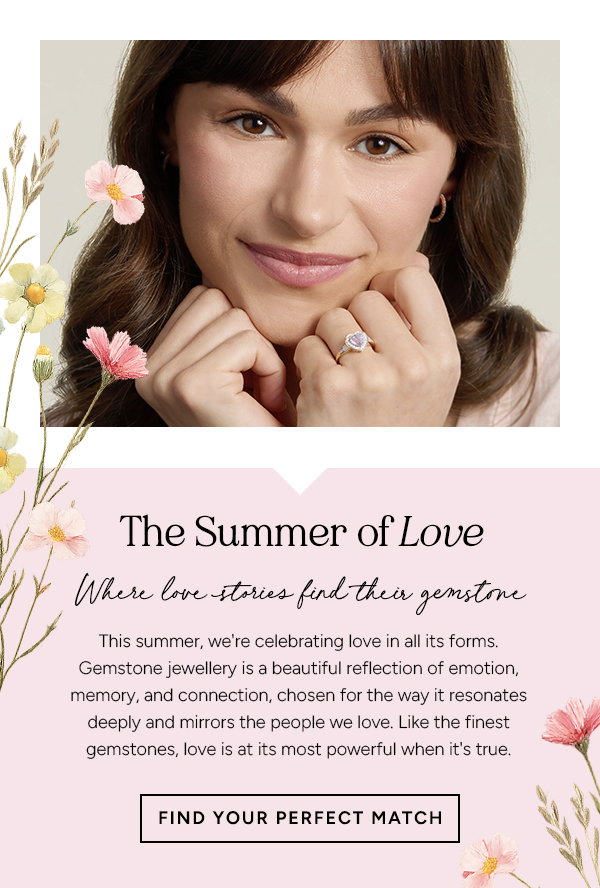 The Summer of Love Where Love Stories Find Their Gemstone  This summer, we're celebrating love in all its forms. Gemstone jewellery is a beautiful reflection of emotion, memory, and connection, chosen for the way it resonates deeply and mirrors the people we love. Like the finest gemstones, love is at its most powerful when it's true.