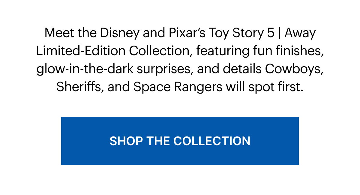 Meet the Disney and Pixar’s Toy Story 5 | Away Limited-Edition Collection, featuring fun finishes, glow-in-the-dark surprises, and details Cowboys, Sheriffs, and Space Rangers will spot first. 