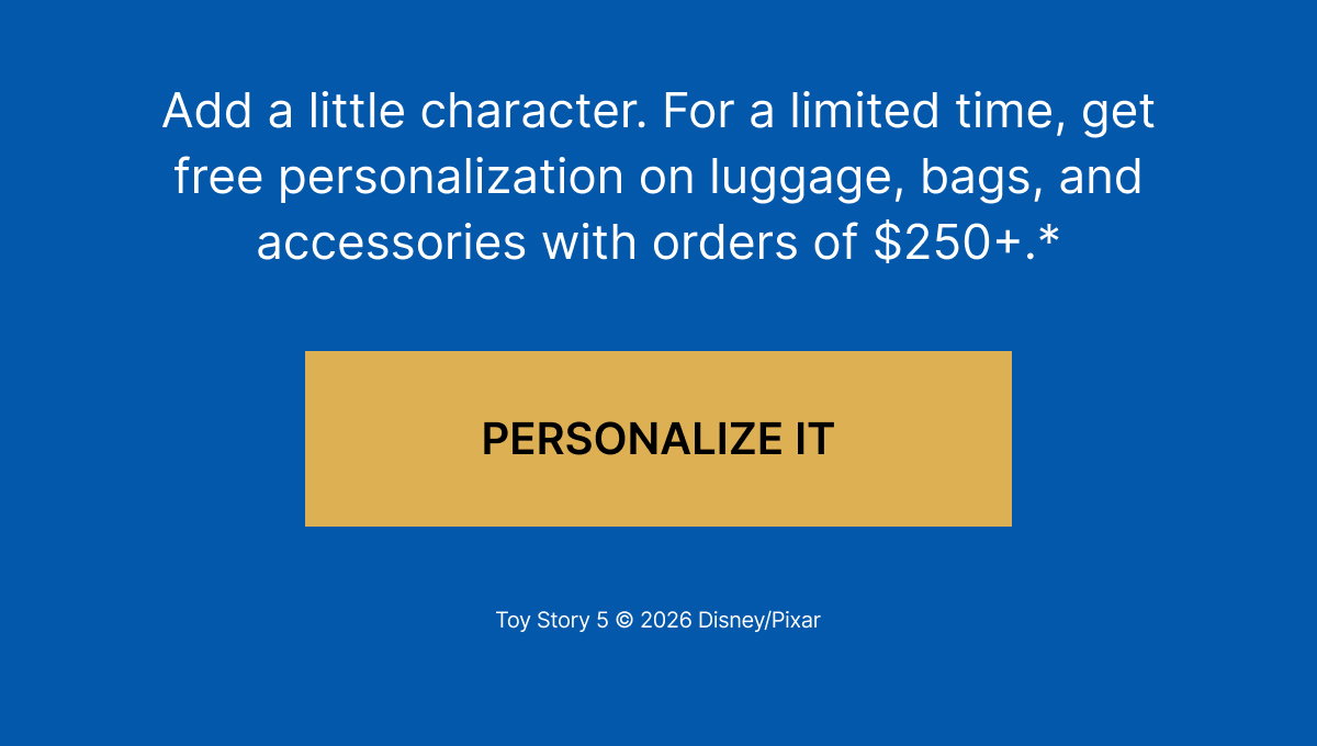 Add a little character. For a limited time, get free personalization on luggage, bags, and accessories with orders of $250+.*