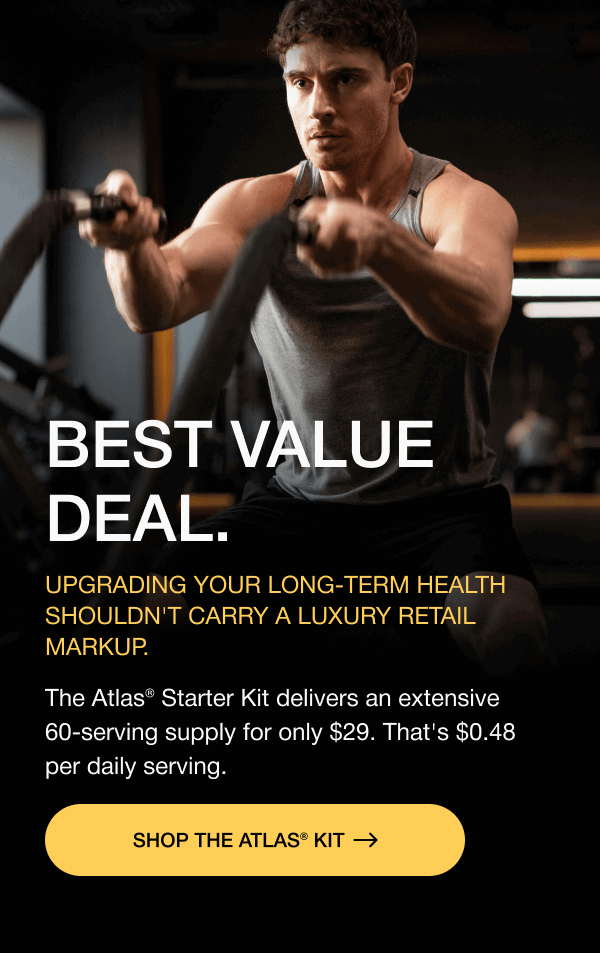 BEST VALUE DEAL. Upgrading your long-term health shouldn't carry a luxury retail markup. The Atlas® Starter Kit delivers an extensive 60-serving supply for only $29. That's $0.48 per daily serving. SHOP THE ATLAS® KIT