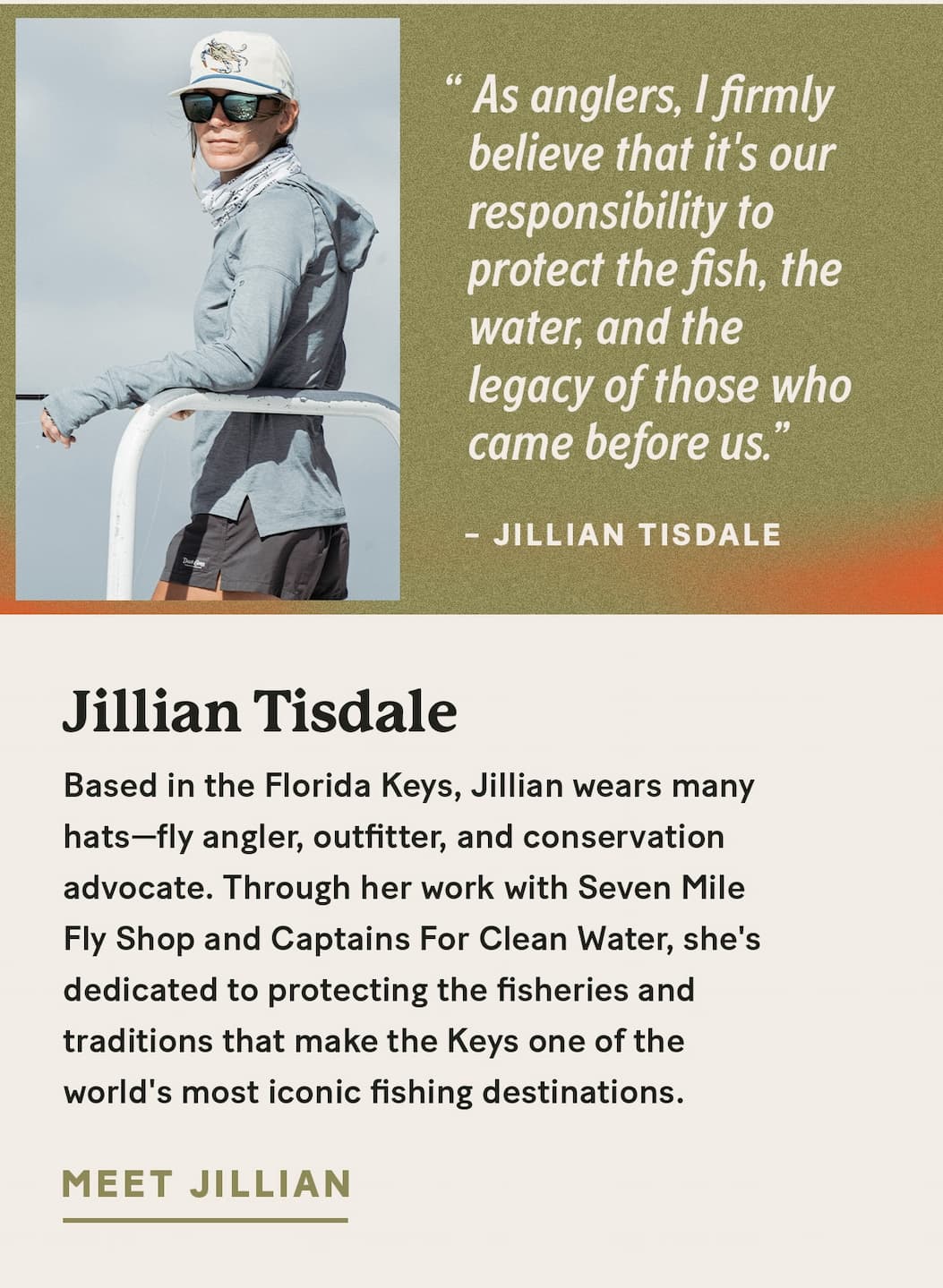 Jillian Tisdale  |  Based in the Florida Keys, Jillian wears many hats—fly angler, outfitter, and conservation advocate. Through her work with Seven Mile Fly Shop and Captains For Clean Water, she's dedicated to protecting the fisheries and traditions that make the Keys one of the world's most iconic fishing destinations.     “As anglers, I firmly believe that it's our responsibility to protect the fish, the water, and the legacy of those who came before us.”