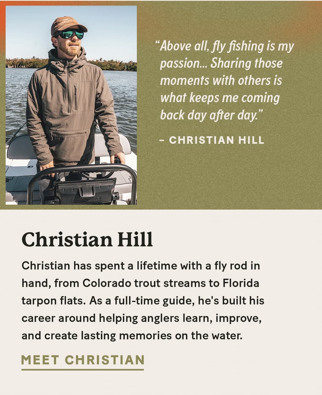Christian Hill  |  Christian has spent a lifetime with a fly rod in hand, from Colorado trout streams to Florida tarpon flats. As a full-time guide, he's built his career around helping anglers learn, improve, and create lasting memories on the water.     “Above all, fly fishing is my passion... Sharing those moments with others is what keeps me coming back day after day.”