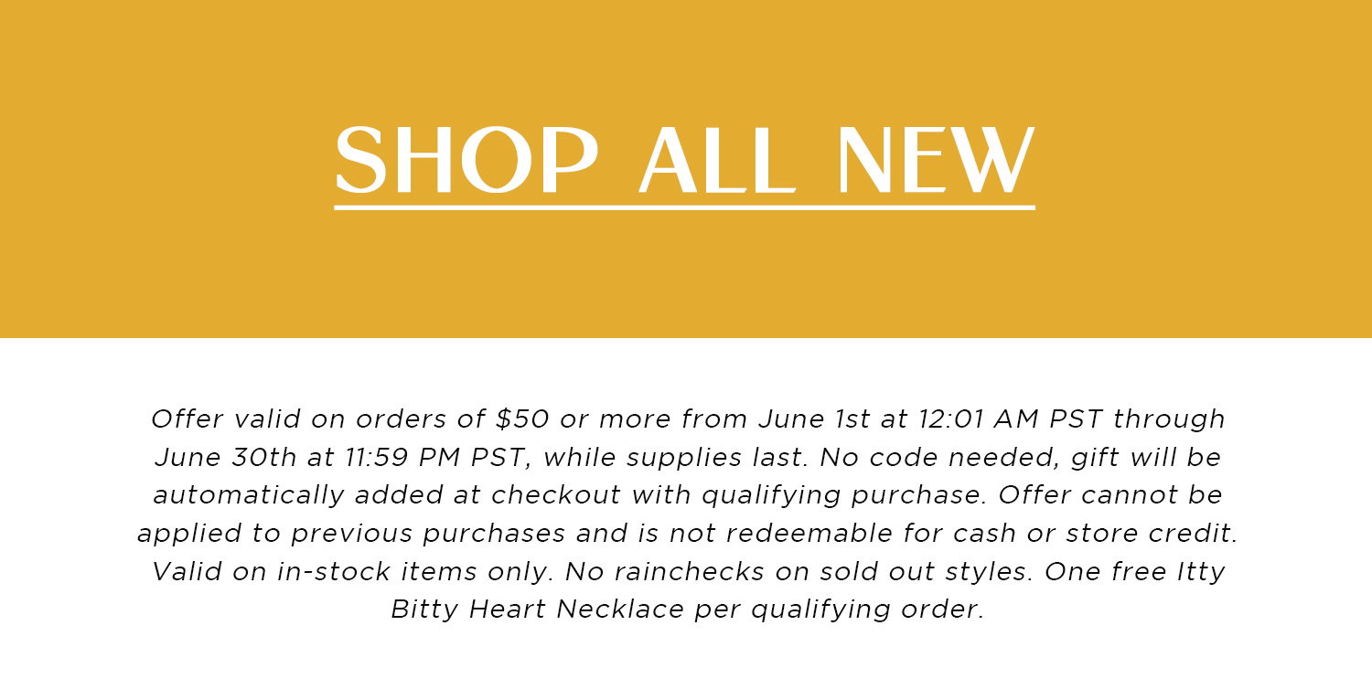SHOP ALL NEW | Offer valid on orders of $50 or more from June 1st at 12:01 AM PST through June 30th at 11:59 PM PST, while supplies last. No code needed, gift will be automatically added at checkout with qualifying purchase. Offer cannot be applied to previous purchases and is not redeemable for cash or store credit. Valid on in-stock items only. No rainchecks on sold out styles. One free Itty Bitty Heart Necklace per qualifying order.