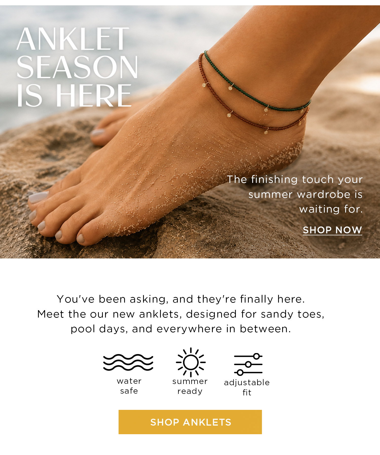 ANKLET SEASON IS HERE | The finishing touch your summer wardrobe is waiting for. | SHOP NOW | You've been asking, and they're finally here. Meet our new anklets, designed for sandy toes, pool days, and everywhere in between. | SHOP ANKLETS
