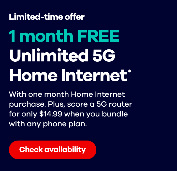 Limited time offer! 1 month FREE Unlimited 5G Home Internet*. With one month Home Internet purchase. Plus, score a 5G router for only $14.99 when you bundle with any phone plan. Check availability.