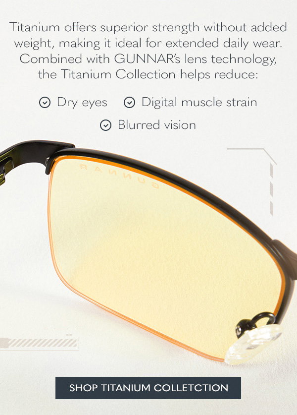 Titanium offers superior strength without added weight, making it ideal for extended daily wear. Combined with GUNNAR’s lens technology, the Titanium Collection helps reduce:  Dry Eyes; Digital muscle strain; Blurred vision. Shop Titanium Collection.