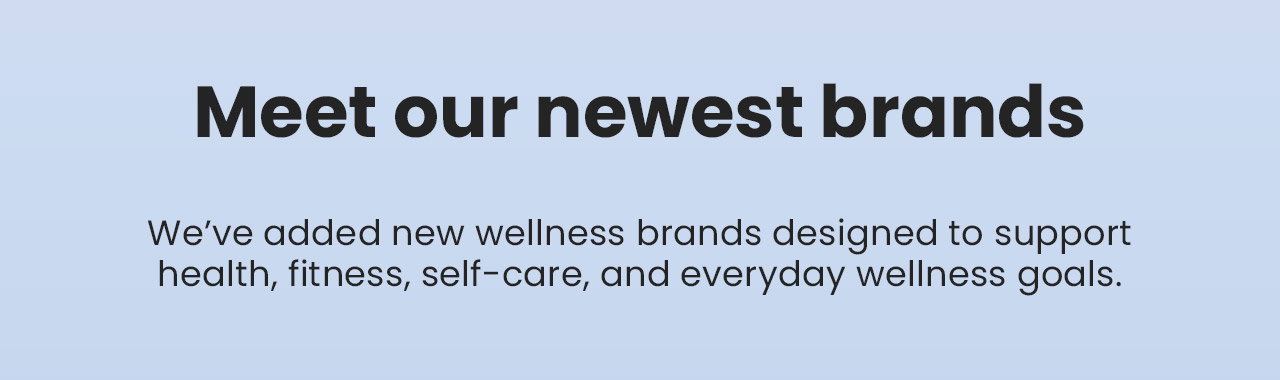 Meet our newest brands. We’ve added new wellness brands designed to support health, fitness, self-care, and everyday wellness goals.