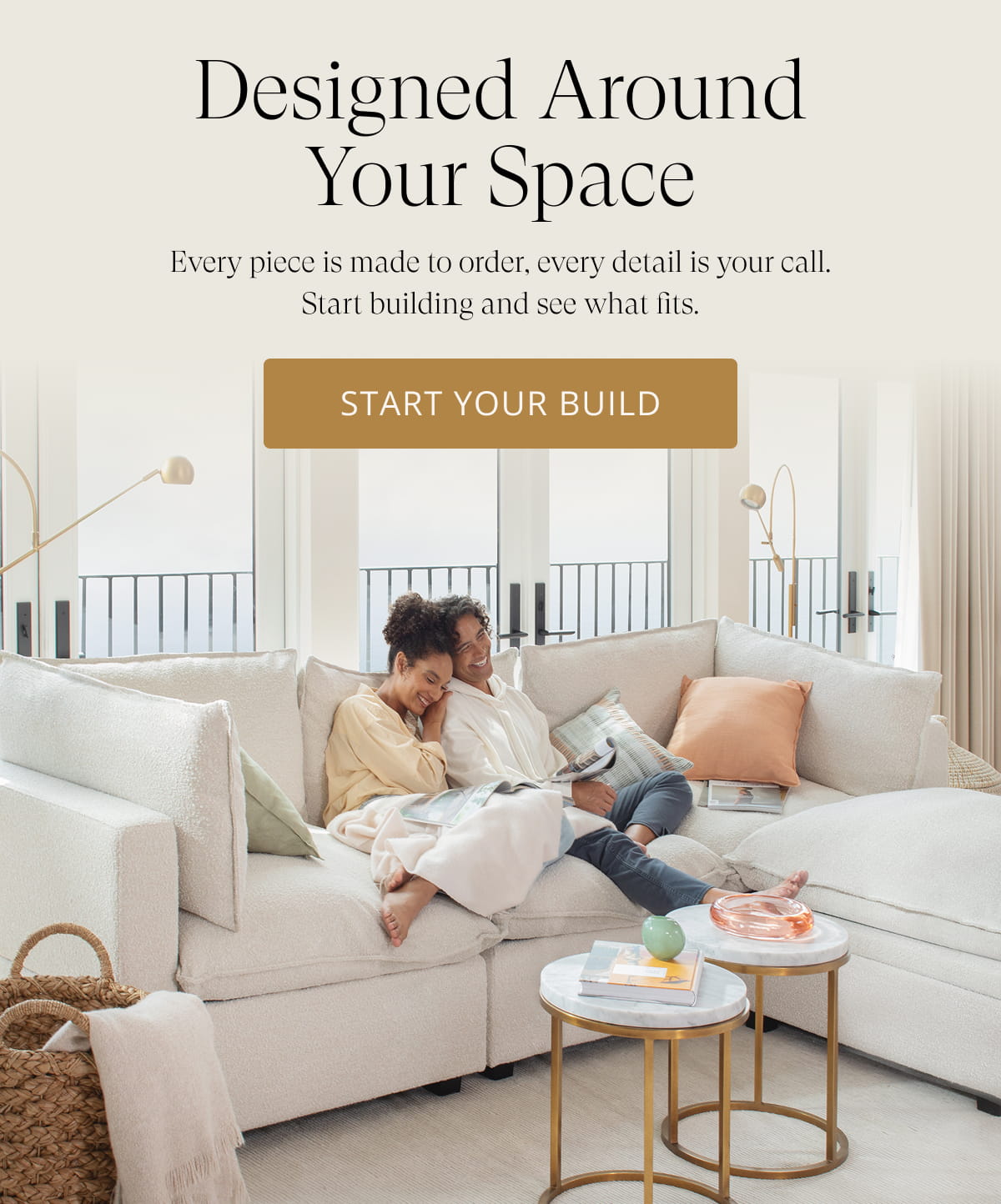 Designed Around Your Space. Every piece is made to order, every detail is your call. Start building and see what fits. Start Your Build