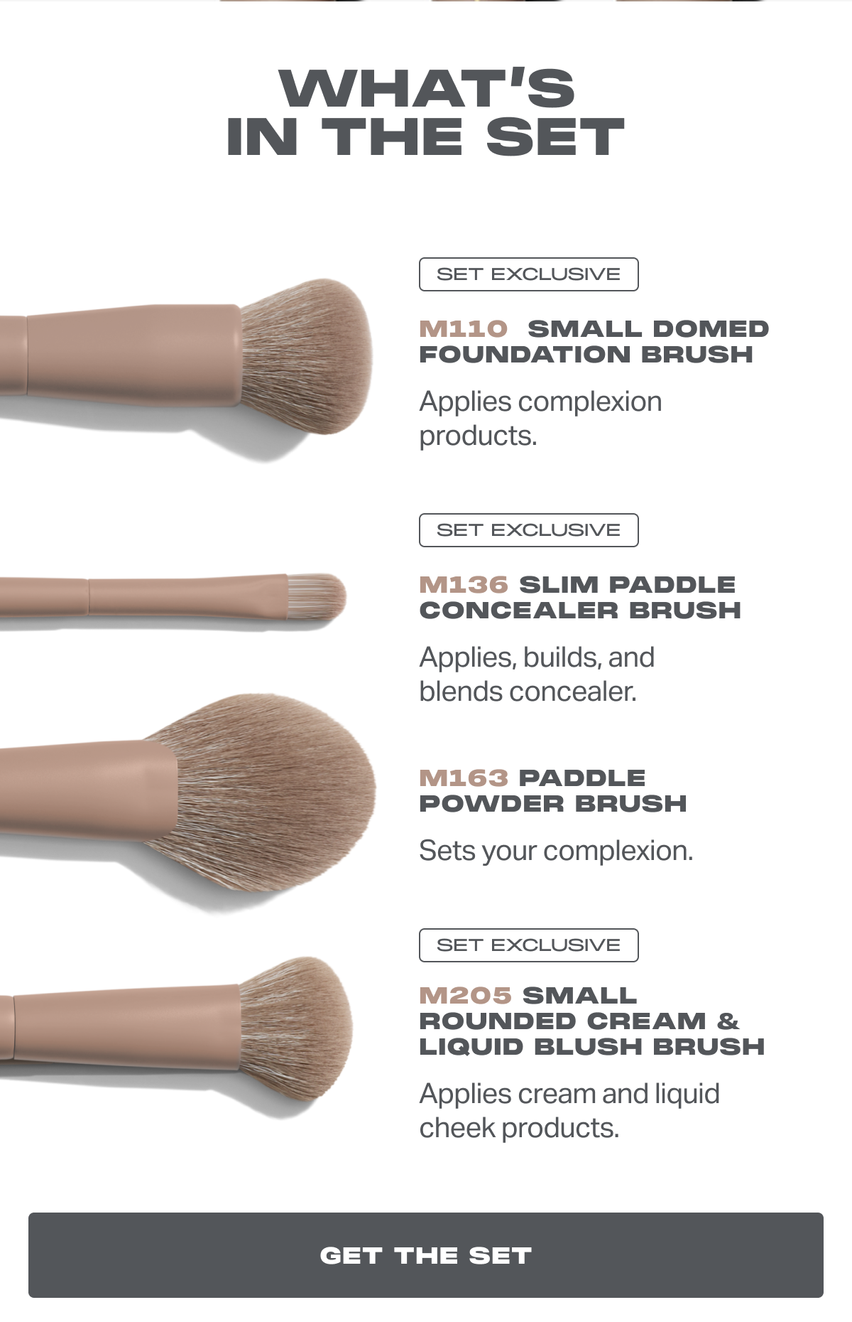 WHAT’S IN THE SET SET EXCLUSIVE M110  Small Domed Foundation Brush Applies complexion products. SET EXCLUSIVE M136 Slim Paddle Concealer Brush Applies, builds, and blends concealer. M163 Paddle Powder Brush Sets your complexion. SET EXCLUSIVE M205 Small Rounded Cream & Liquid Blush Brush Applies cream and liquid cheek products.