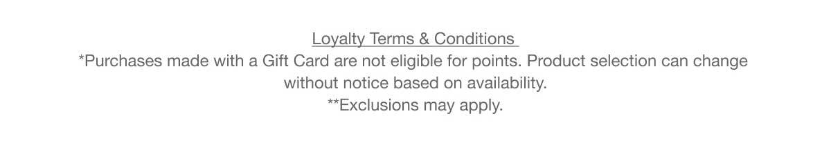 Loyalty Terms & Conditions | *Purchases made with a Gift Card are not eligible for points. Product selection can change without notice based on availability. | **Exclusions may apply.