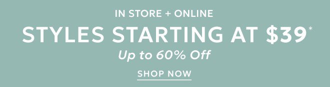 IN STORE + ONLINE STYLES STARTING AT $39* UP TO 60% OFF. SHOP NOW.