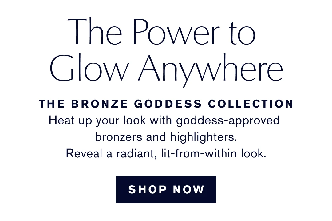 The Power to | Glow Anywhere | THE BRONZE GODDESS COLLECTION | Heat up your look with goddess-approved bronzers and highlighters. | Reveal a radiant, lit-from-within look. | SHOP NOW