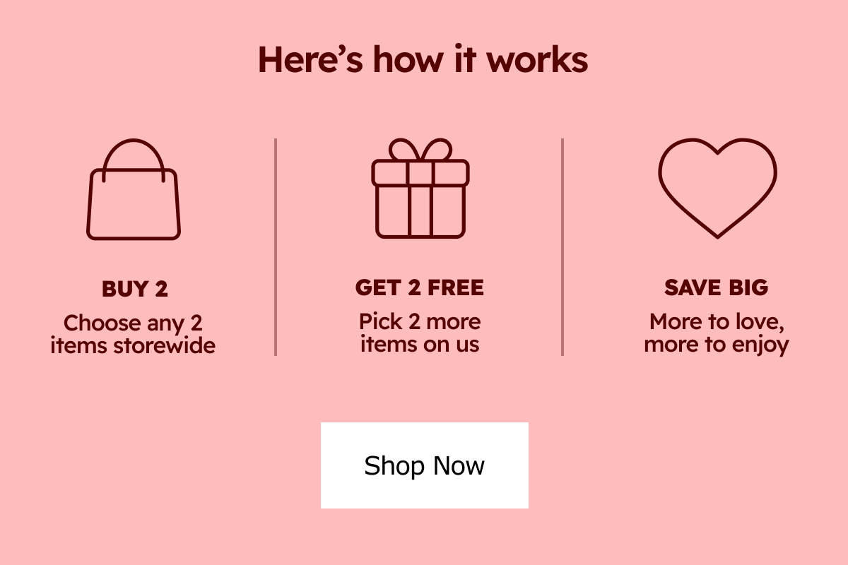 Here's how it works: Buy 2 - Choose any 2 items storewide |  Get 2 Free - Pick 2 more Items on Us | Save Big - More to love, more to enjoy