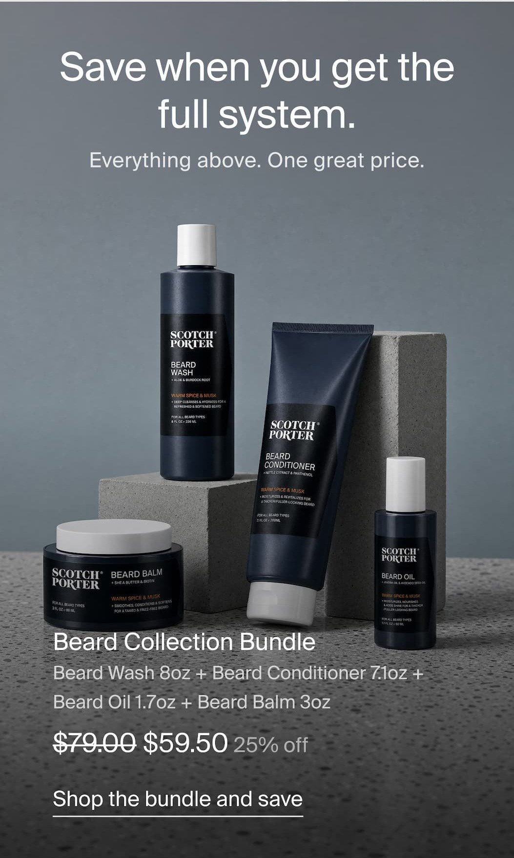 Save when you get the full system. Everything above. One great price. Beard Collection Bundle Beard Wash 8oz + Beard Conditioner 7.1oz + Beard Oil 1.7oz + Beard Balm 3oz $79 to $59.50 25% off Shop the bundle and save  