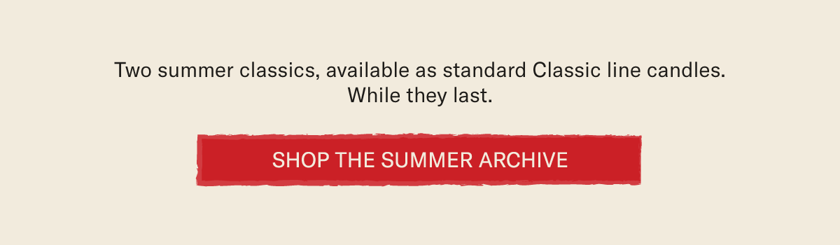 Two summer classics, available as standard Classic line candles. While they last. [SHOP THE SUMMER ARCHIVE]