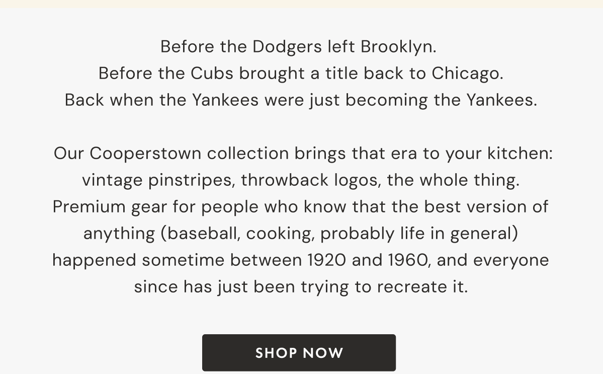 Before the Dodgers left Brooklyn.  Before the Cubs brought a title back to Chicago. Back when the Yankees were just becoming the Yankees.   Our Cooperstown collection brings that era to your kitchen: vintage pinstripes, throwback logos, the whole thing. Premium gear for people who know that the best version of anything (baseball, cooking, probably life in general) happened sometime between 1920 and 1960, and everyone since has just been trying to recreate it.