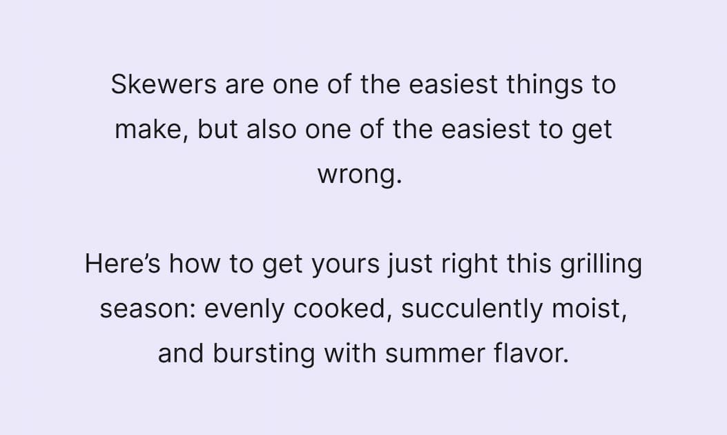 Skewers are one of the easiest things to make but also one of the easiest to get wrong. Here's how it can be used just right this grilling season: evenly cooked, succulently moist, and bursting with summer flavor. 