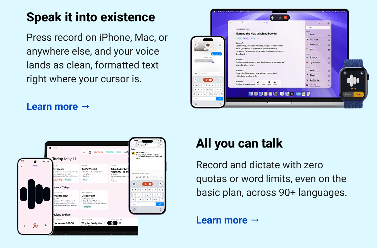  Speak it into existence  Press record on iPhone, Mac, or anywhere else, and your voice lands as clean, formatted text right where your cursor is.  Learn more → All you can talk Record and dictate with zero quotas or word limits, even on the basic plan, across 90+ languages. Learn more →