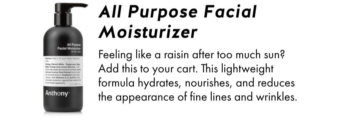 All Purpose Facial Moisturizer- Feeling like a raisin after too much sun? Add this to your cart. This lightweight formula hydrates, nourishes, and reduces the appearance of fine lines and wrinkles.