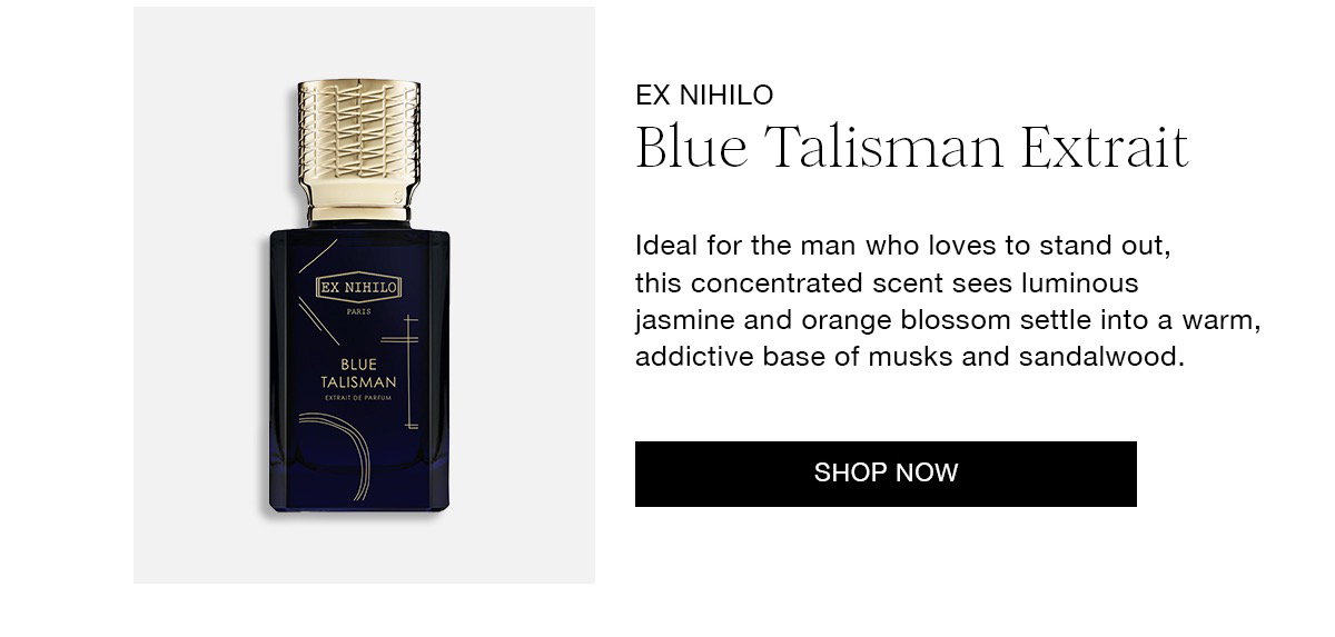 EX NIHILO Blue Talisman Extrait Ideal for the man who loves to stand out, this concentrated scent sees luminous jasmine and orange blossom settle into a warm, addictive base of musks and sandalwood. SHOP NOW