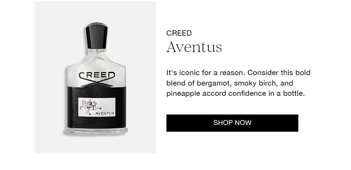 CREED Aventus It's iconic for a reason. Consider this bold blend of bergamot, smoky birch, and pineapple accord confidence in a bottle. SHOP NOW