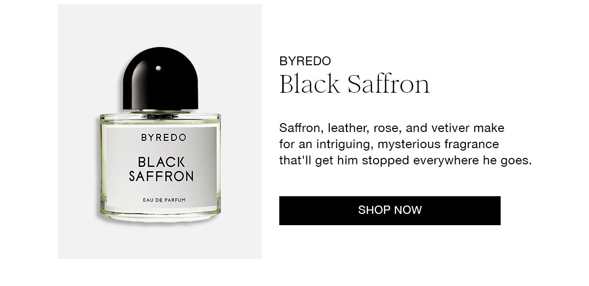 BYREDO Black Saffron Saffron, leather, rose, and vetiver make for an intriguing, mysterious fragrance that'lI get him stopped everywhere he goes. SHOP NOW