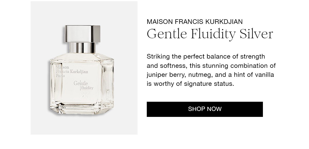 MAISON FRANCIS KURKDJIAN Gentle Fluidity Silver Striking the perfect balance of strength and softness, this stunning combination of juniper berry, nutmeg, and a hint of vanilla is worthy of signature status. SHOP NOW