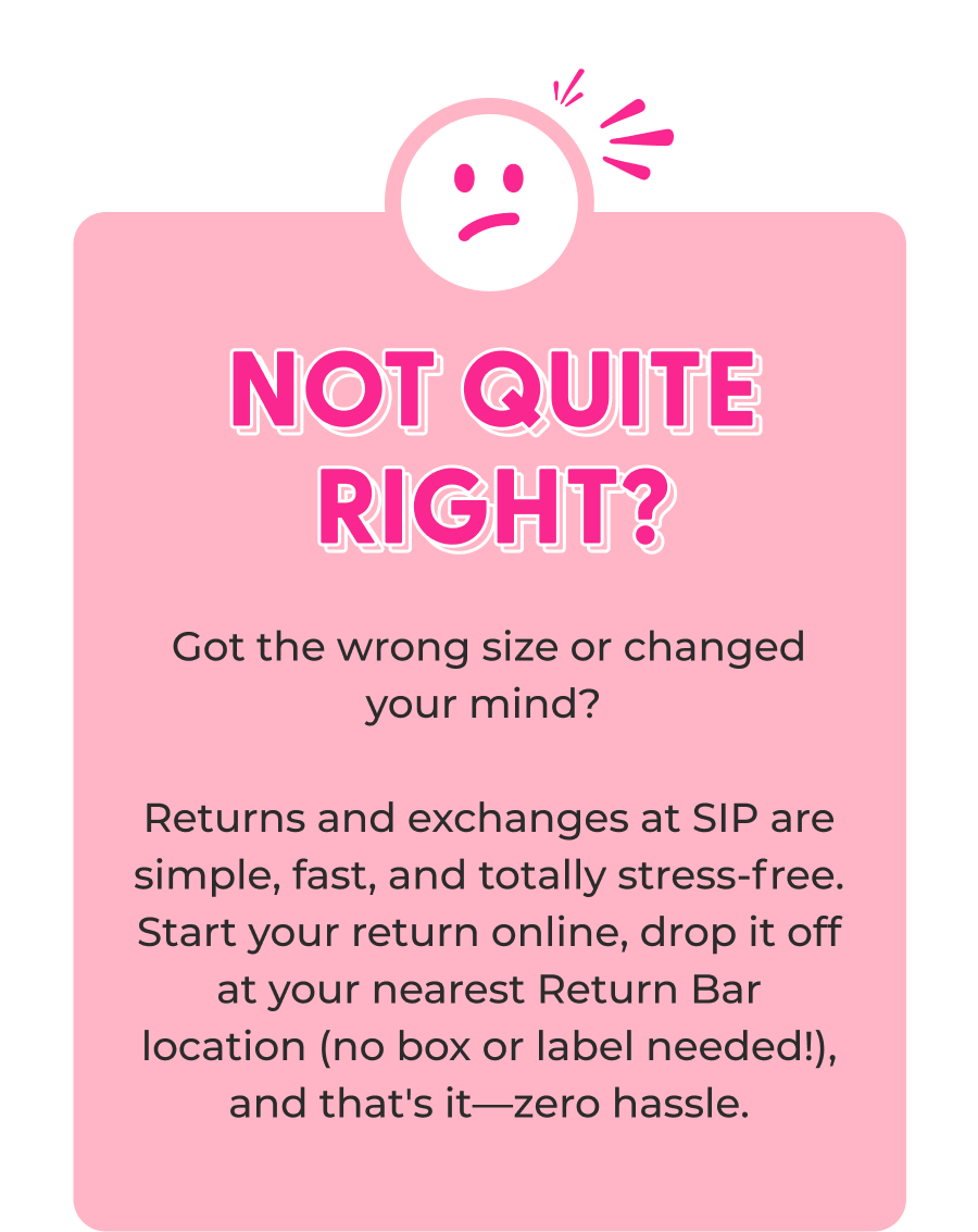 Not Quite Right? Got the wrong size or changed your mind? Returns and exchanges at SIP are simple, fast, and totally stress-free. Start your return online, drop it off at your nearest Return Bar location (no box or label needed!), and that's it—zero hassle.