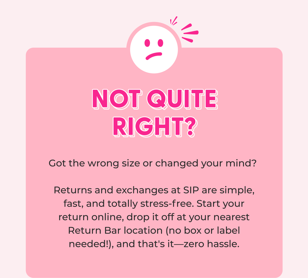 Not Quite Right?  Got the wrong size or changed your mind?   Returns and exchanges at SIP are simple, fast, and totally stress-free. Start your return online, drop it off at your nearest Return Bar location (no box or label needed!), and that's it—zero hassle.