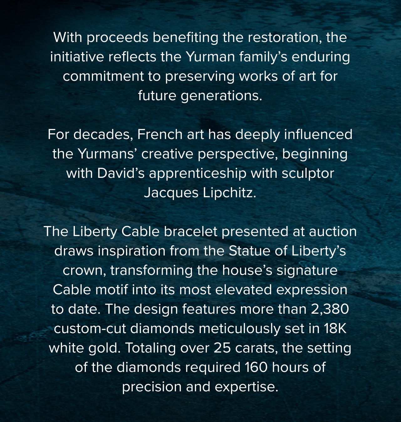 With proceeds benefiting the restoration, the initiative reflects the Yurman family’s enduring commitment to preserving works of art for future generations.For decFor decades, French art has deeply influencedthe Yurmans’ creative perspective, beginning with David’s apprenticeship with sculptor Jacques Lipchitz.The Liberty Cable bracelet presented at auction draws inspiration from the Statue of Liberty’s crown, transforming the house’s signature Cable motif into its most elevated expression