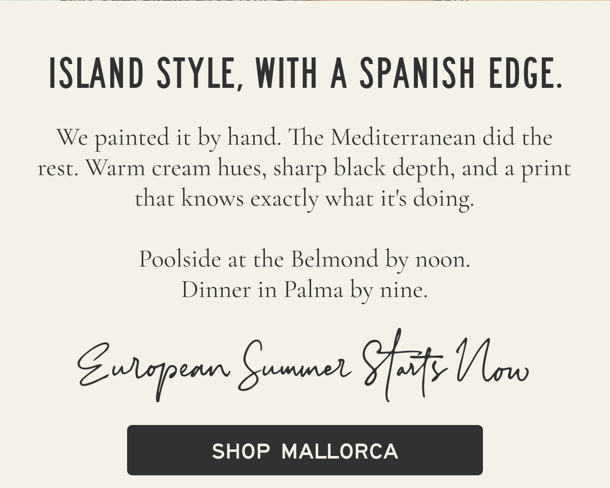 Island style, with a Spanish edge. We painted it by hand. The Mediterranean did the rest. Warm cream hues, sharp black depth, and a print that knows exactly what it's doing.  Poolside at the Belmond by noon. Dinner in Palma by nine.  Welcome to the Mediterranean  [[SHOP MALLORCA]]