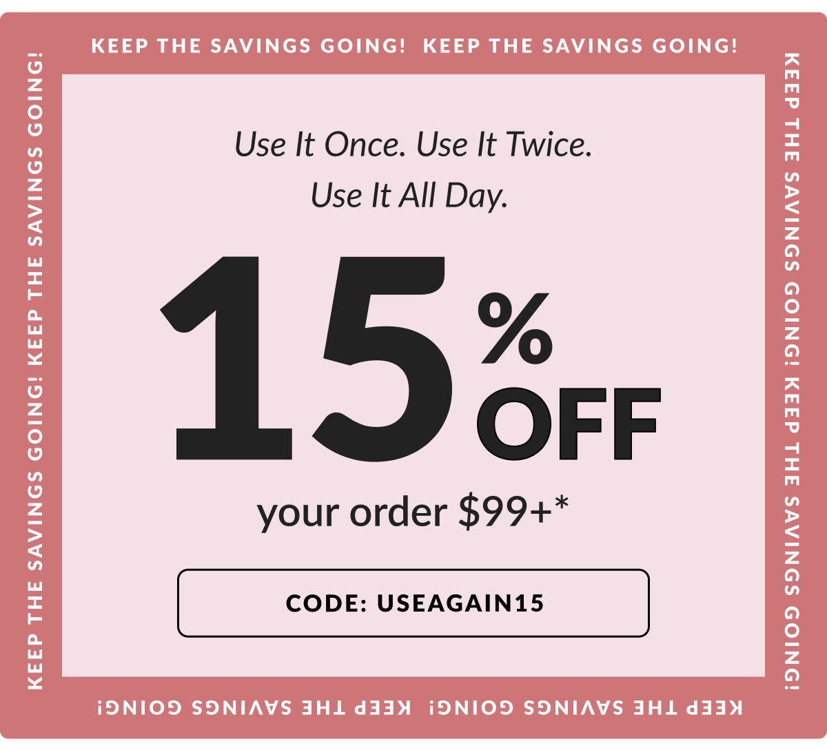 Keep the savings going! Use It Once. Use It Twice. Use It All Day. 15% Off your order $99 or more.* Code: USEAGAIN15