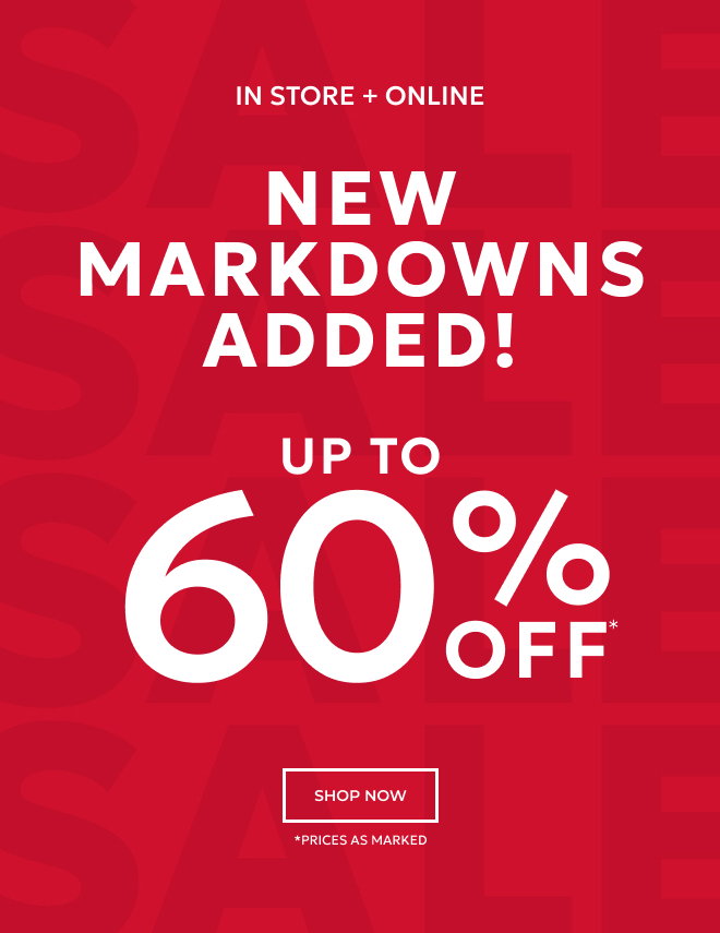 IN STORE + ONLINE NEW MARKDOWNS ADDED! UP TO 60% OFF* SHOP NOW. *PRICES AS MARKED
