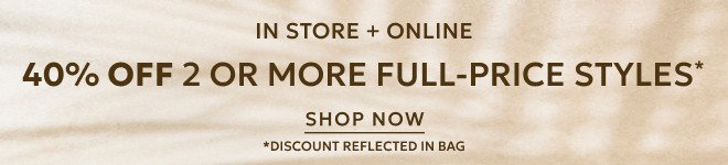 IN STORE + ONLINE.  40% OFF TWO OR MORE FULL-PRICE STYLES* SHOP NOW. *DISCOUNT REFLECTED IN BAG.
