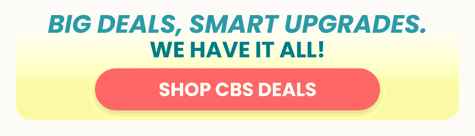 BIG DEALS, SMART UPGRADES. SHOP CBS DEALS