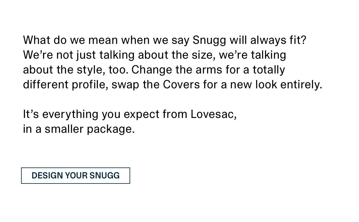 What do we mean when we say Snugg will always fit? We’re not just talking about the size, we’re talking about the style, too. Change the arms for a totally different profile, swap the Covers for a new look entirely. It’s everything you expect from Lovesac, in a smaller package. | DESIGN YOUR SNUGG >>