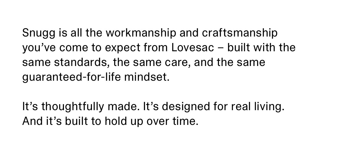 Snugg is all the workmanship and craftsmanship you’ve come to expect from Lovesac – built with the same standards, the same care, and the same guaranteed-for-life mindset. It’s thoughtfully made. It’s designed for real living. And it’s built to hold up over time.