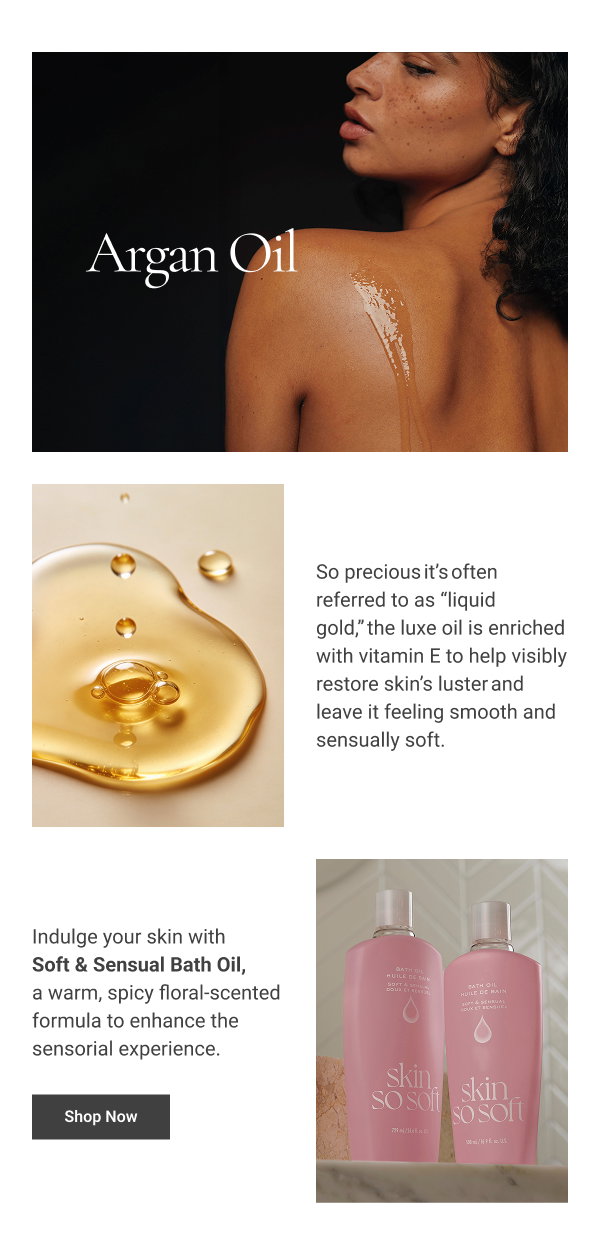 Argan Oil So precious it’s often referred to as “liquid gold,” the luxe oil is enriched with vitamin E to help visibly restore skin’s luster and leave it feeling smooth and sensually soft. Shop Now 
