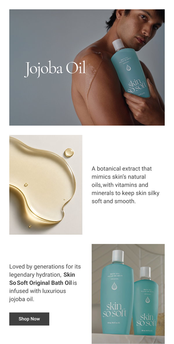 Jojoba Oil BODY COPY: A botanical extract that mimics skin’s natural oils, with vitamins and minerals to keep skin silky soft and smooth. Loved by generations for its legendary hydration, Skin So Soft Original Bath Oil is infused with luxurious jojoba oil. Shop Now 