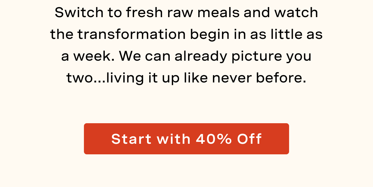 Switch to fresh raw meals and watch the transformation begin in as little as a week. We can already picture you two...living it up like never before. 