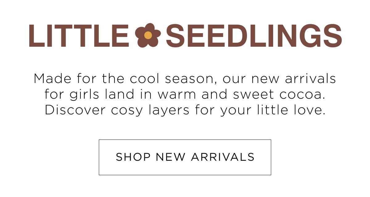 Girl New Arrivals. Little seedlings, discover cosy layers for your little love in warm and sweet cocoa. Shop Now.