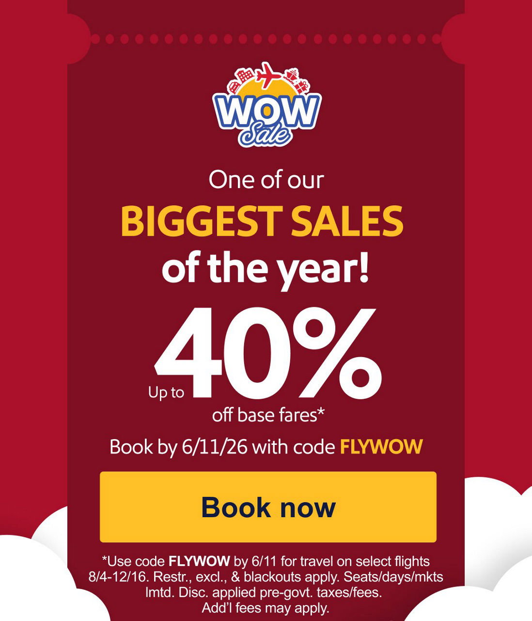 one of our BIGGEST SALES of the year! Up to 40% off base fares.*. Book by 6/11/26 with code FLYWOW [Book now] *Use code FLYWOW by 6/11 for travel on select flights 8/4-12/16. Restr., excl., & blackouts apply. Seats/days/mkts lmtd. Disc. applied pre-govt. taxes/fees. Add’l fees may apply. 