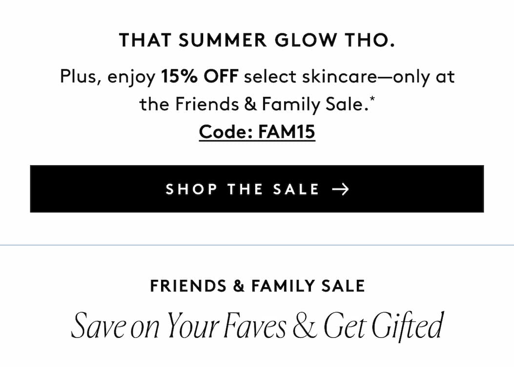 That Summer Glow Tho. Plus, enjoy 15% OFF select skincare—only at the Friends & Family Sale.* Code: FAM15 SHOP THE SALE Friends & Family Sale Save on Your Faves & Get Gifted