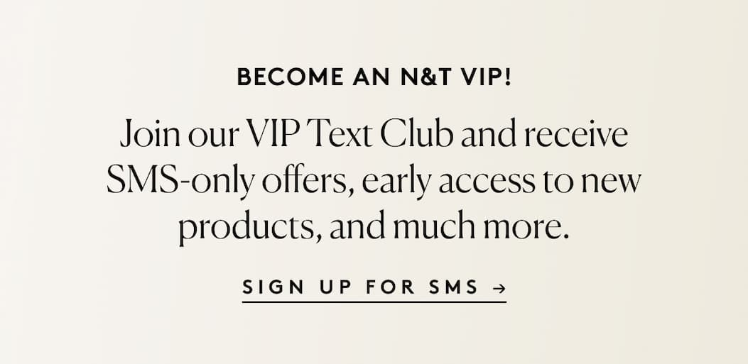 BECOME AN N&T VIP! Join our VIP Text Club and receive SMS-only offers, early access to new products, and much more.  SIGN UP FOR SMS →