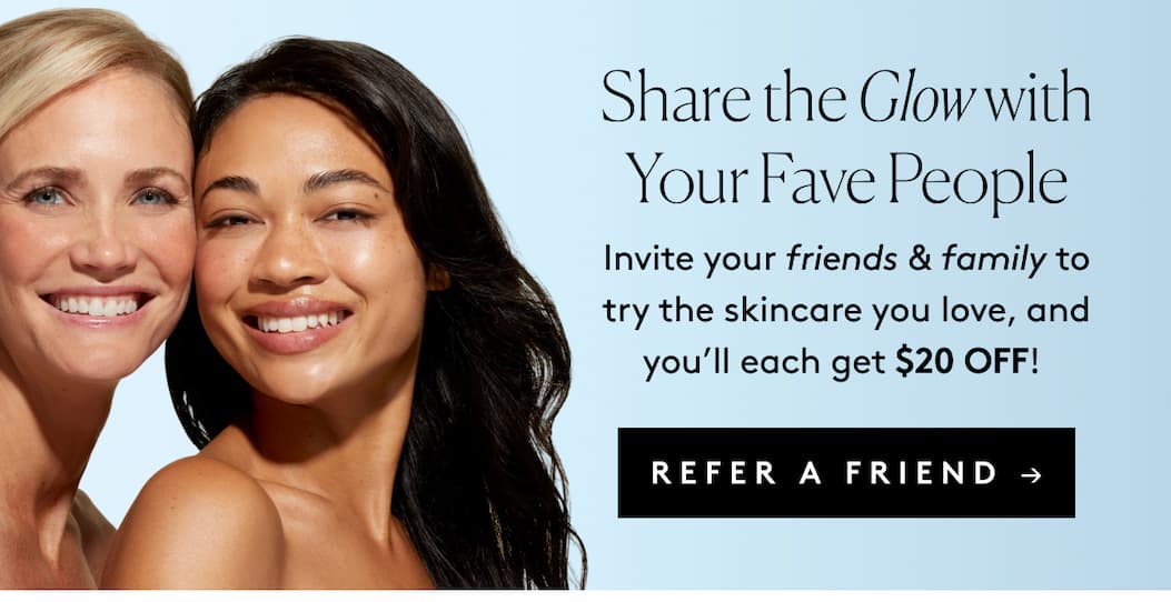 Share the Glow with Your Fave People Invite your friends & family to try the skincare you love, and you’ll each get $20 OFF! REFER A FRIEND →