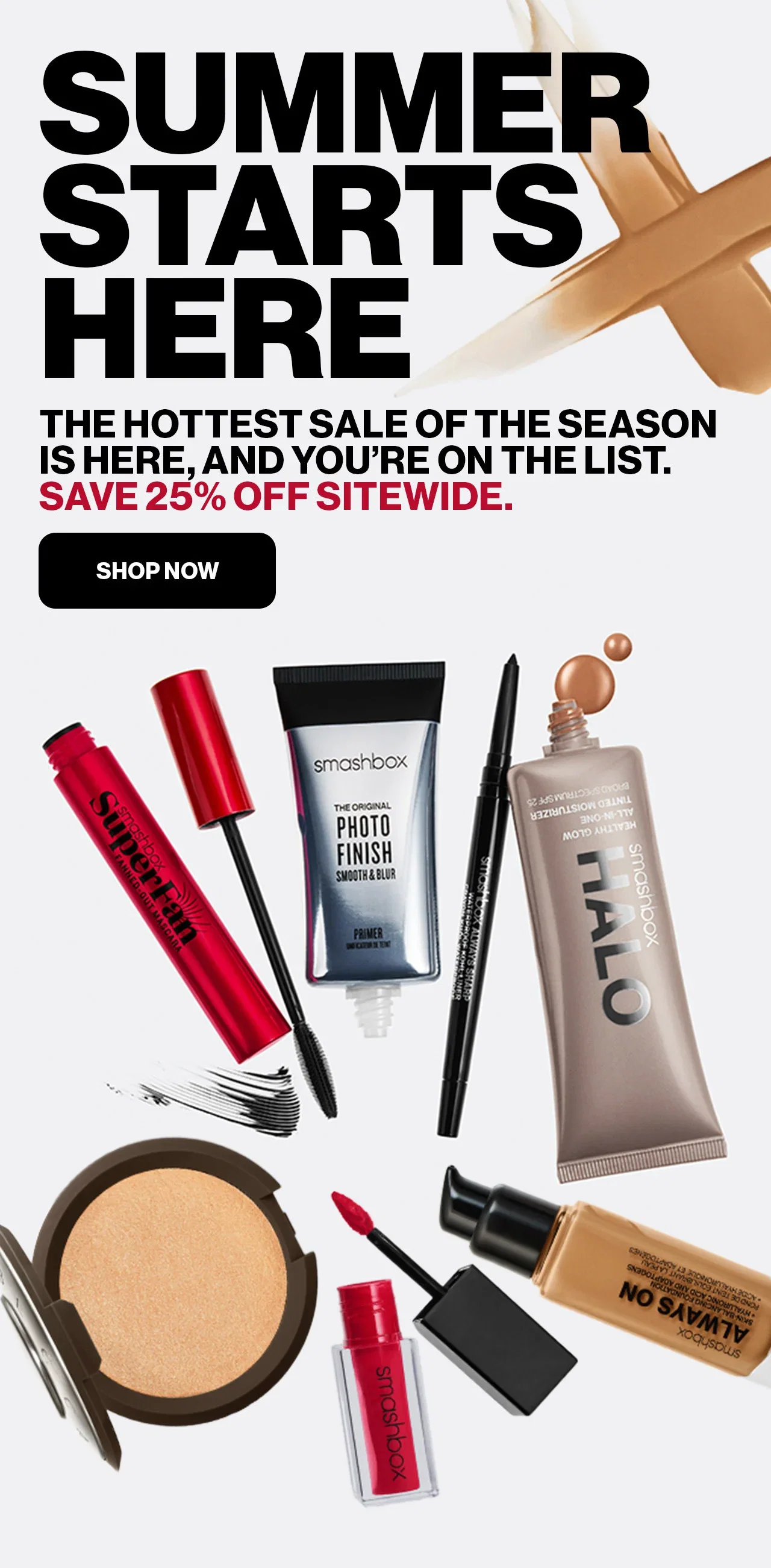 SUMMER STARTS HERE | THE HOTTEST SALE OF THE SEASON IS HERE,AND YOU'RE ON THE LIST. | SAVE 25% OFF SITEWIDE. | SHOP NOW