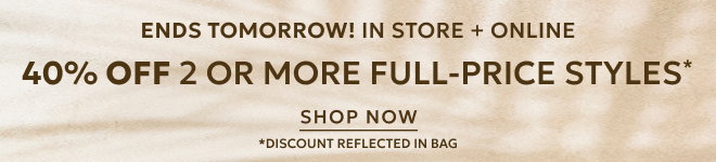 ENDS TOMORROW! IN STORE + ONLINE 40% OFF 2 OR MORE FULL-PRICE STYLES* SHOP NOW *DISCOUNT REFLECTED IN BAG.